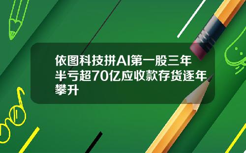 依图科技拼AI第一股三年半亏超70亿应收款存货逐年攀升