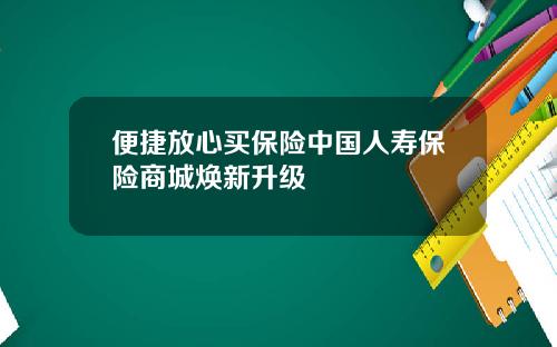 便捷放心买保险中国人寿保险商城焕新升级