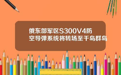 俄东部军区S300V4防空导弹系统将转场至千岛群岛