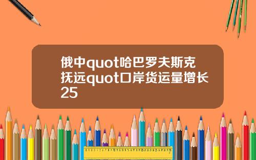 俄中quot哈巴罗夫斯克抚远quot口岸货运量增长25