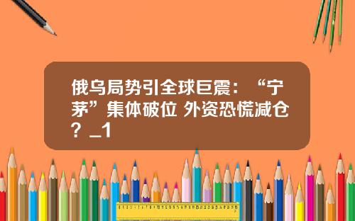 俄乌局势引全球巨震：“宁茅”集体破位 外资恐慌减仓？_1