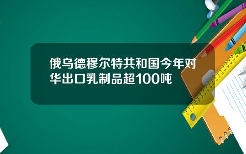 俄乌德穆尔特共和国今年对华出口乳制品超100吨