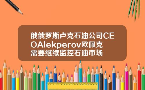俄俄罗斯卢克石油公司CEOAlekperov欧佩克需要继续监控石油市场