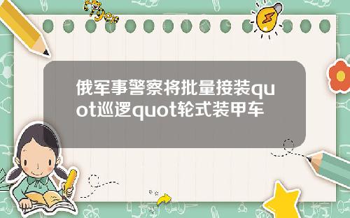 俄军事警察将批量接装quot巡逻quot轮式装甲车
