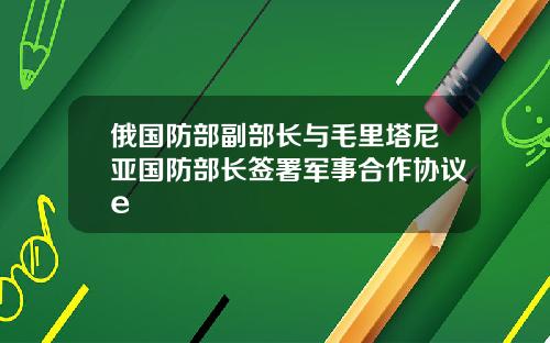 俄国防部副部长与毛里塔尼亚国防部长签署军事合作协议e