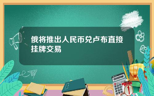 俄将推出人民币兑卢布直接挂牌交易
