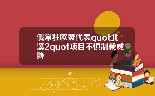 俄常驻欧盟代表quot北溪2quot项目不惧制裁威胁