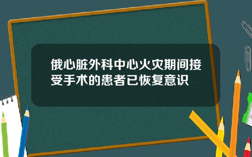 俄心脏外科中心火灾期间接受手术的患者已恢复意识