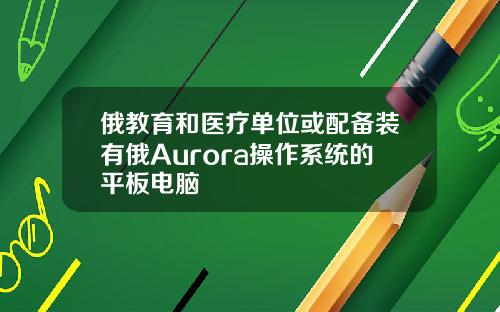 俄教育和医疗单位或配备装有俄Aurora操作系统的平板电脑