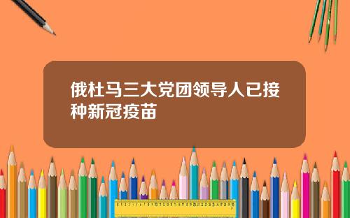 俄杜马三大党团领导人已接种新冠疫苗