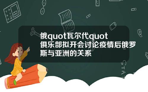 俄quot瓦尔代quot俱乐部拟开会讨论疫情后俄罗斯与亚洲的关系