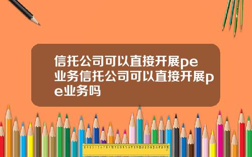 信托公司可以直接开展pe业务信托公司可以直接开展pe业务吗