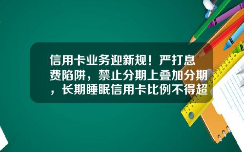 信用卡业务迎新规！严打息费陷阱，禁止分期上叠加分期，长期睡眠信用卡比例不得超20%-信用卡分期可申请最高金额是多少