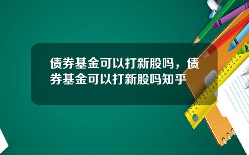 债券基金可以打新股吗，债券基金可以打新股吗知乎