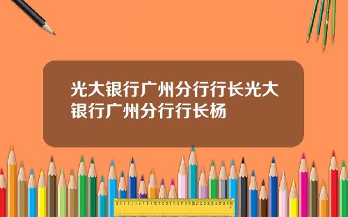光大银行广州分行行长光大银行广州分行行长杨