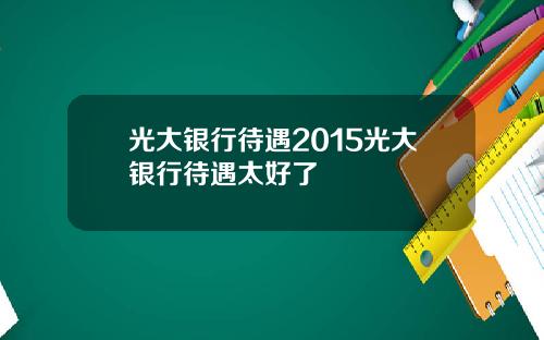 光大银行待遇2015光大银行待遇太好了