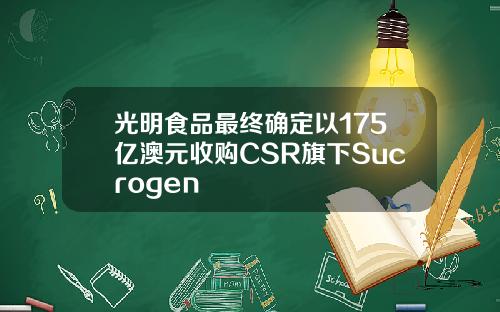 光明食品最终确定以175亿澳元收购CSR旗下Sucrogen