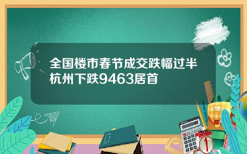 全国楼市春节成交跌幅过半杭州下跌9463居首 全国楼市春节成交跌幅过半杭州下跌9463居首