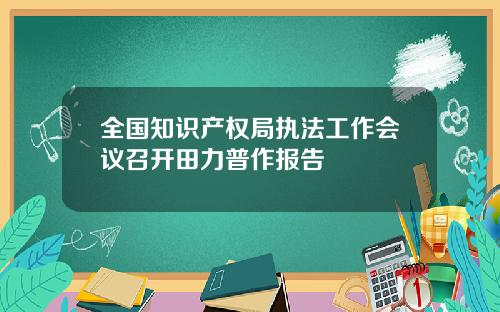 全国知识产权局执法工作会议召开田力普作报告