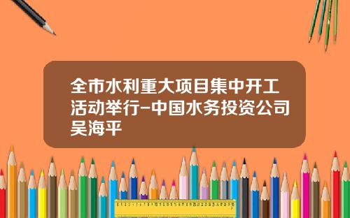全市水利重大项目集中开工活动举行-中国水务投资公司吴海平