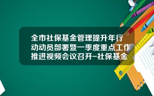 全市社保基金管理提升年行动动员部署暨一季度重点工作推进视频会议召开-社保基金局