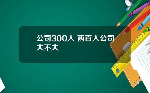 公司300人 两百人公司大不大
