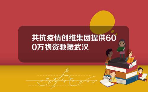 共抗疫情创维集团提供600万物资驰援武汉