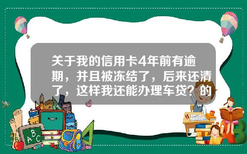 关于我的信用卡4年前有逾期，并且被冻结了，后来还清了，这样我还能办理车贷？的一些推荐