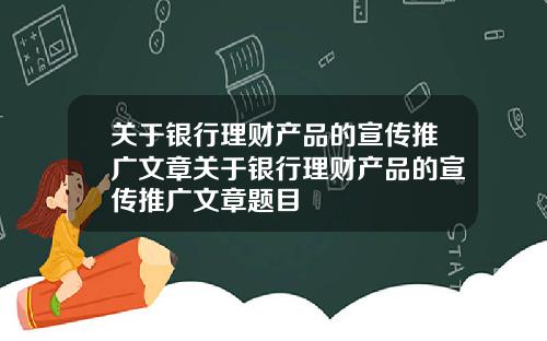 关于银行理财产品的宣传推广文章关于银行理财产品的宣传推广文章题目