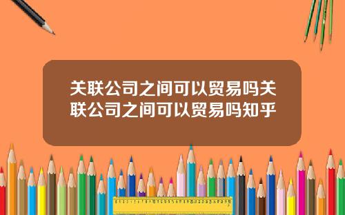 关联公司之间可以贸易吗关联公司之间可以贸易吗知乎