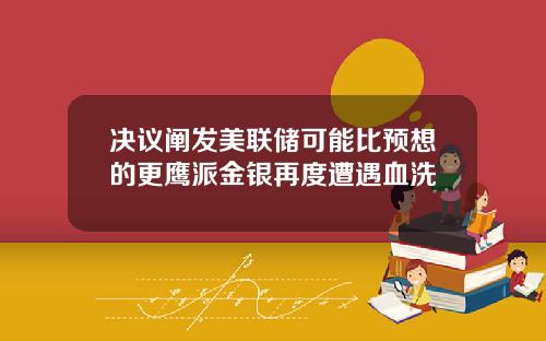 决议阐发美联储可能比预想的更鹰派金银再度遭遇血洗
