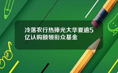 冷落农行热捧光大华夏逾5亿认购额领衔众基金