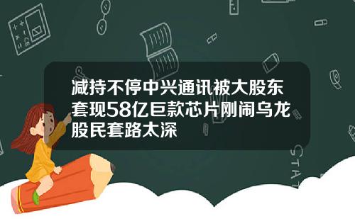 减持不停中兴通讯被大股东套现58亿巨款芯片刚闹乌龙股民套路太深