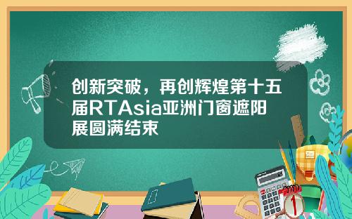 创新突破，再创辉煌第十五届RTAsia亚洲门窗遮阳展圆满结束