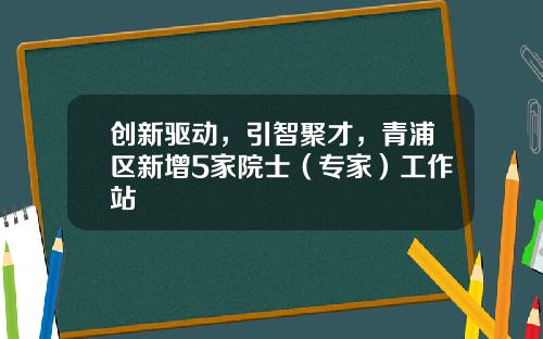 创新驱动，引智聚才，青浦区新增5家院士（专家）工作站