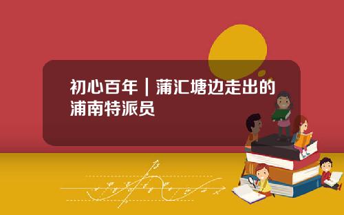 初心百年｜蒲汇塘边走出的浦南特派员