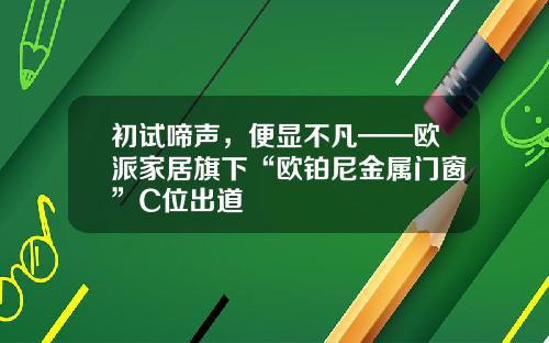 初试啼声，便显不凡——欧派家居旗下“欧铂尼金属门窗”C位出道