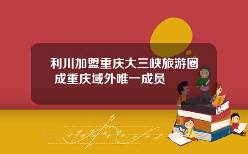 利川加盟重庆大三峡旅游圈 成重庆域外唯一成员