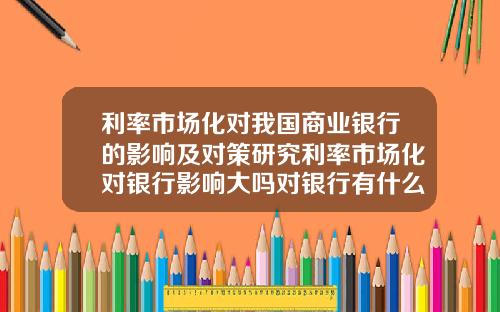 利率市场化对我国商业银行的影响及对策研究利率市场化对银行影响大吗对银行有什么建议改进的