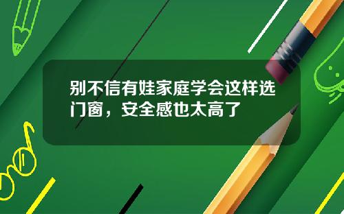 别不信有娃家庭学会这样选门窗，安全感也太高了