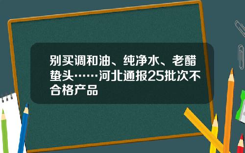 别买调和油、纯净水、老醋蛰头……河北通报25批次不合格产品
