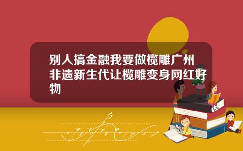 别人搞金融我要做榄雕广州非遗新生代让榄雕变身网红好物