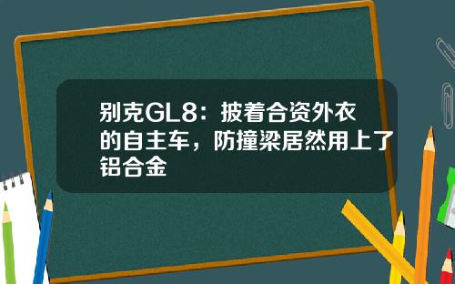 别克GL8：披着合资外衣的自主车，防撞梁居然用上了铝合金