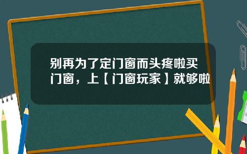 别再为了定门窗而头疼啦买门窗，上【门窗玩家】就够啦