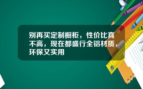 别再买定制橱柜，性价比真不高，现在都盛行全铝材质，环保又实用