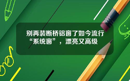 别再装断桥铝窗了如今流行“系统窗”，漂亮又高级