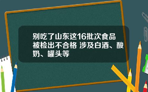 别吃了山东这16批次食品被检出不合格 涉及白酒、酸奶、罐头等