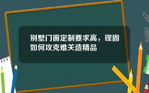 别墅门窗定制要求高，铿固如何攻克难关造精品
