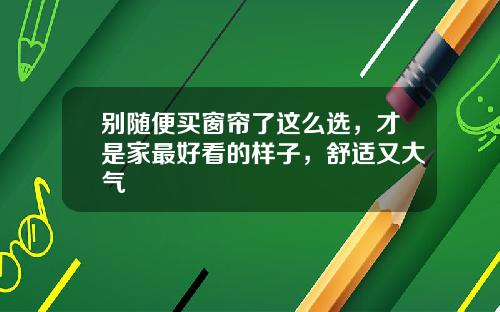 别随便买窗帘了这么选，才是家最好看的样子，舒适又大气