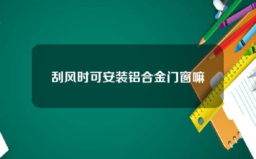 刮风时可安装铝合金门窗嘛